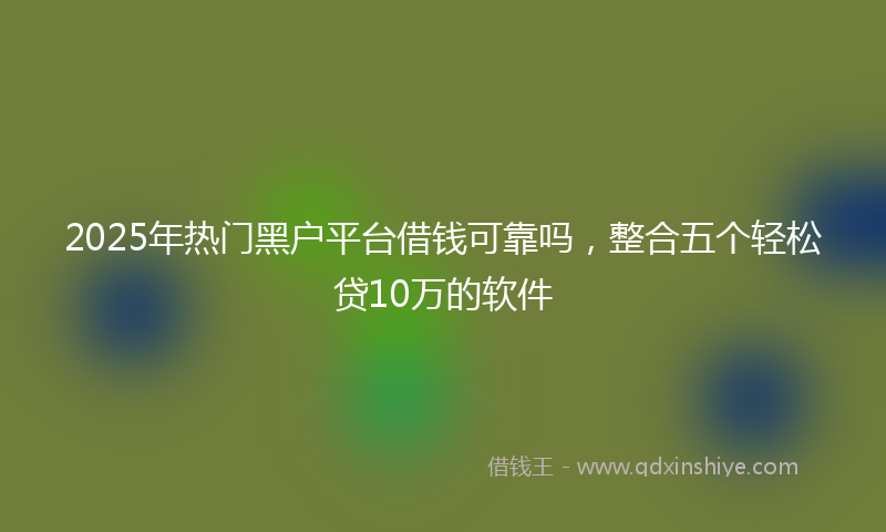 2025年热门黑户平台借钱可靠吗,整合五个轻松贷10万的软件