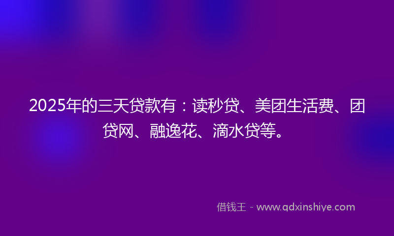 2025年的三天贷款有：读秒贷、美团生活费、团贷网、融逸花、滴水贷等。