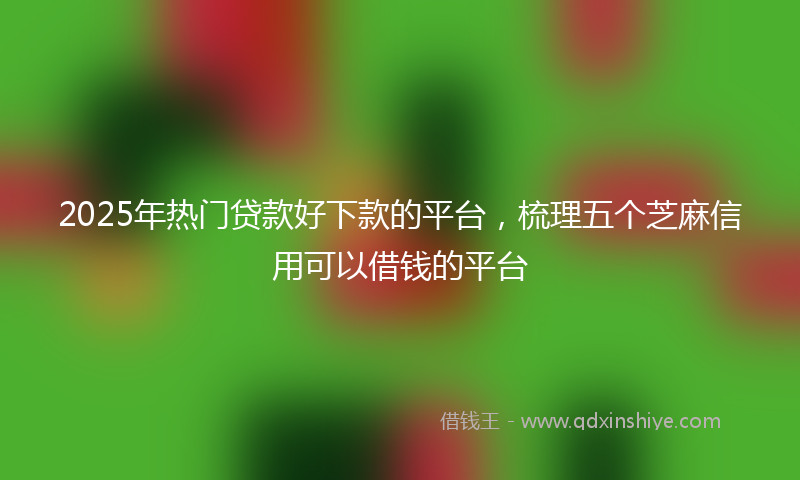 2025年热门贷款好下款的平台，梳理五个芝麻信用可以借钱的平台