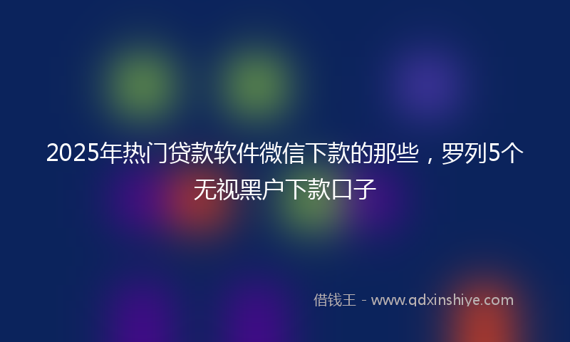 2025年热门贷款软件微信下款的那些，罗列5个无视黑户下款口子