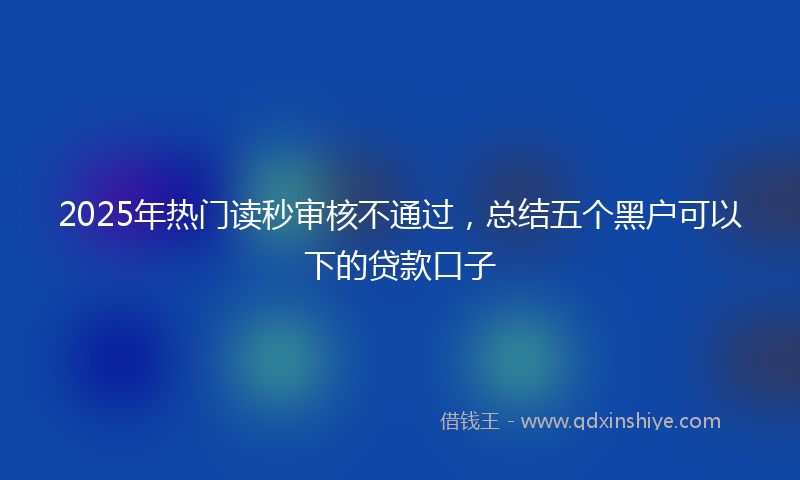 2025年热门读秒审核不通过，总结五个黑户可以下的贷款口子