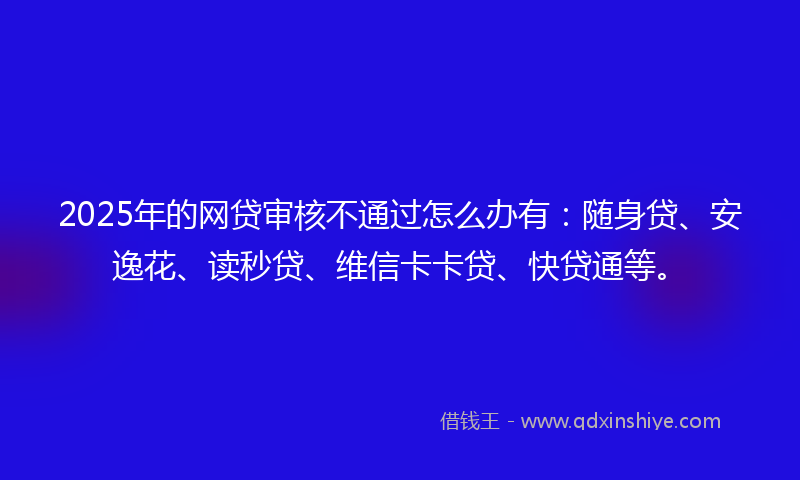 2025年的网贷审核不通过怎么办有：随身贷、安逸花、读秒贷、维信卡卡贷、快贷通等。