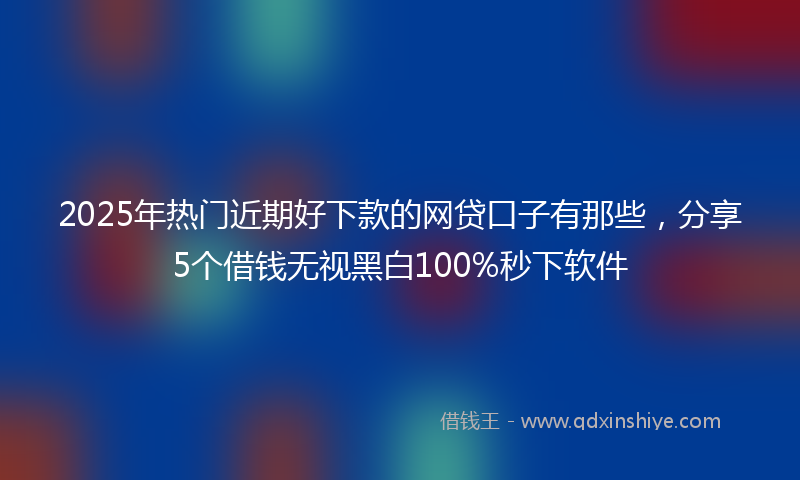2025年热门近期好下款的网贷口子有那些，分享5个借钱无视黑白100%秒下软件