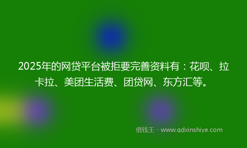 2025年的网贷平台被拒要完善资料有：花呗、拉卡拉、美团生活费、团贷网、东方汇等。