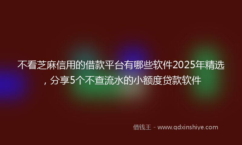 不看芝麻信用的借款平台有哪些软件2025年精选，分享5个不查流水的小额度贷款软件