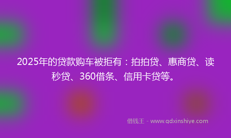 2025年的贷款购车被拒有：拍拍贷、惠商贷、读秒贷、360借条、信用卡贷等。