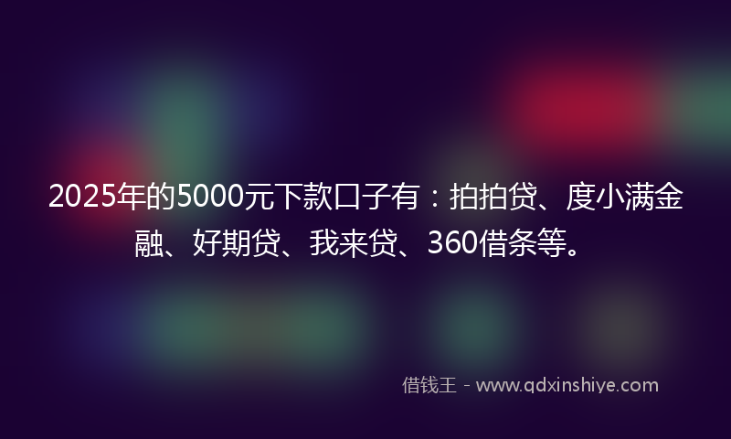2025年的5000元下款口子有：拍拍贷、度小满金融、好期贷、我来贷、360借条等。