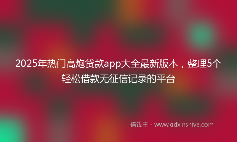 2025年热门高炮贷款app大全最新版本，整理5个轻松借款无征信记录的平台