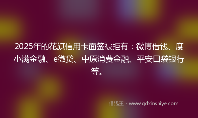 2025年的花旗信用卡面签被拒有：微博借钱、度小满金融、e微贷、中原消费金融、平安口袋银行等。