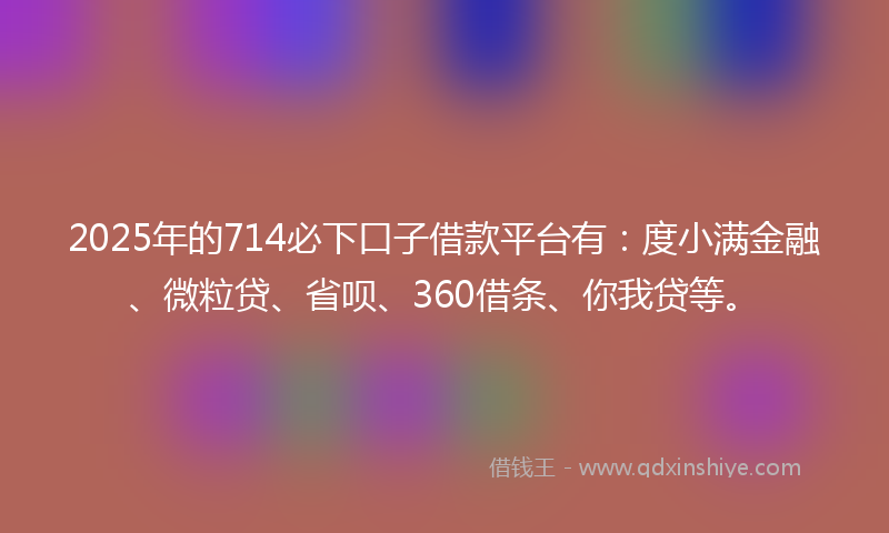 2025年的714必下口子借款平台有：度小满金融、微粒贷、省呗、360借条、你我贷等。