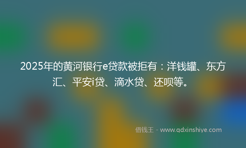 2025年的黄河银行e贷款被拒有：洋钱罐、东方汇、平安i贷、滴水贷、还呗等。