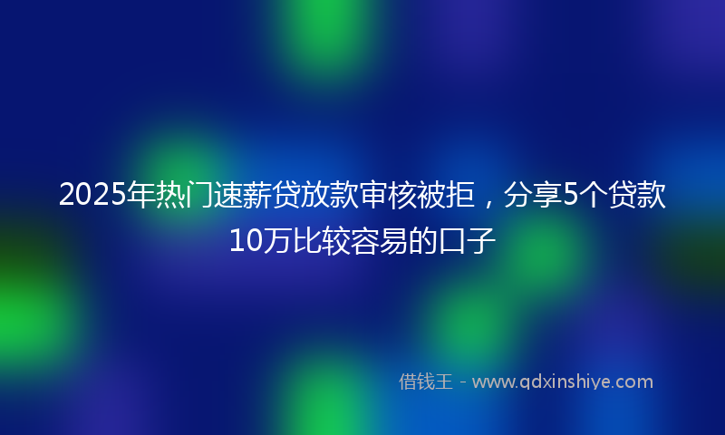 2025年热门速薪贷放款审核被拒，分享5个贷款10万比较容易的口子