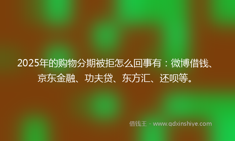 2025年的购物分期被拒怎么回事有：微博借钱、京东金融、功夫贷、东方汇、还呗等。