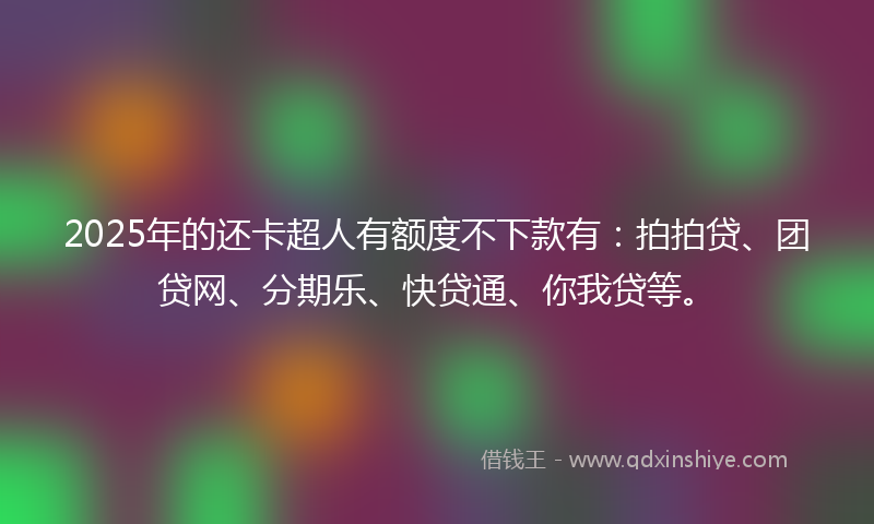 2025年的还卡超人有额度不下款有：拍拍贷、团贷网、分期乐、快贷通、你我贷等。