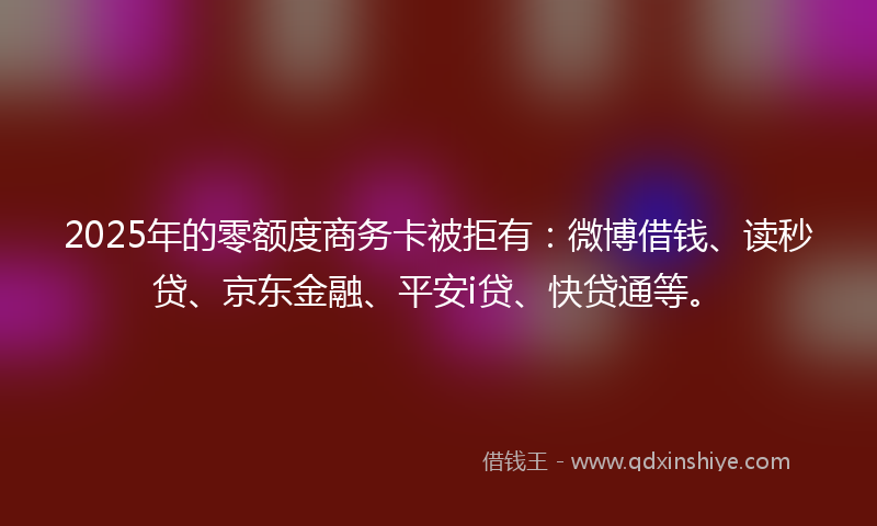 2025年的零额度商务卡被拒有：微博借钱、读秒贷、京东金融、平安i贷、快贷通等。