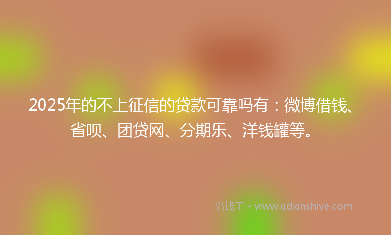 2025年的不上征信的贷款可靠吗有：微博借钱、省呗、团贷网、分期乐、洋钱罐等。