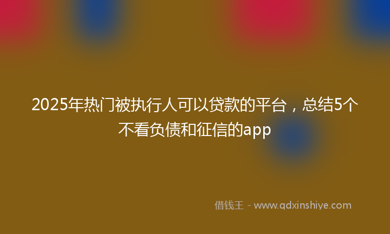 2025年热门被执行人可以贷款的平台，总结5个不看负债和征信的app