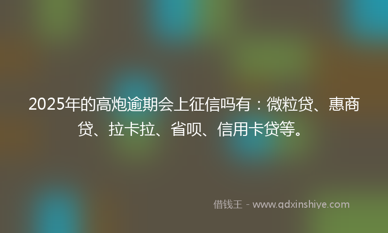 2025年的高炮逾期会上征信吗有:微粒贷、惠商贷、拉卡拉、省呗、信用卡贷等。