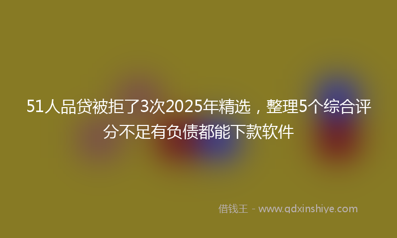 51人品贷被拒了3次2025年精选，整理5个综合评分不足有负债都能下款软件