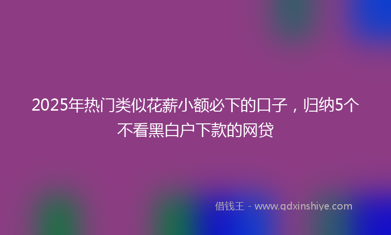 2025年热门类似花薪小额必下的口子，归纳5个不看黑白户下款的网贷