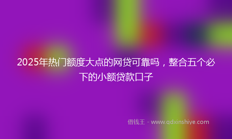 2025年热门额度大点的网贷可靠吗,整合五个必下的小额贷款口子