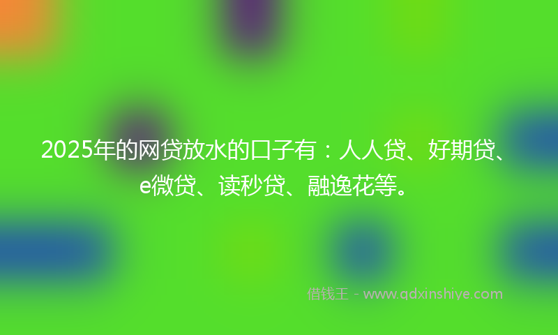 2025年的网贷放水的口子有：人人贷、好期贷、e微贷、读秒贷、融逸花等。