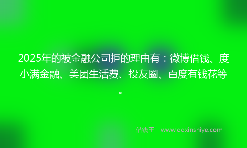 2025年的被金融公司拒的理由有:微博借钱、度小满金融、美团生活费、投友圈、百度有钱花等。