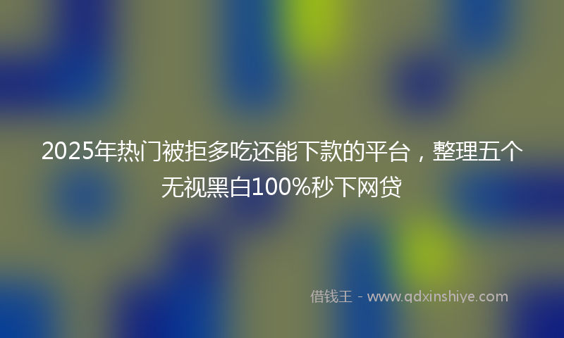 2025年热门被拒多吃还能下款的平台，整理五个无视黑白100%秒下网贷