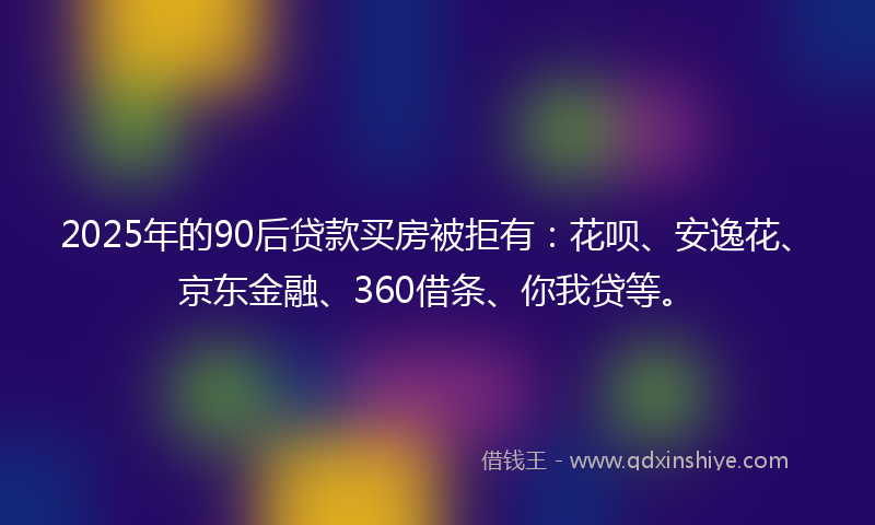 2025年的90后贷款买房被拒有：花呗、安逸花、京东金融、360借条、你我贷等。
