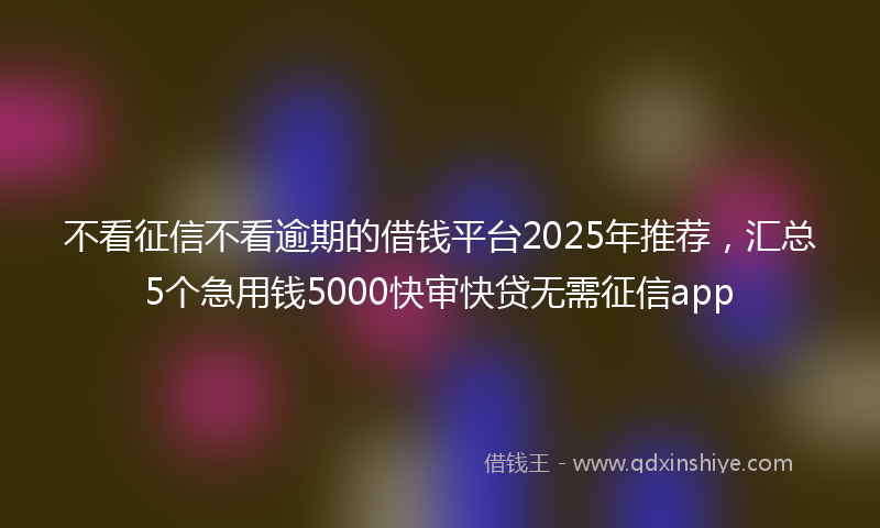 不看征信不看逾期的借钱平台2025年推荐，汇总5个急用钱5000快审快贷无需征信app