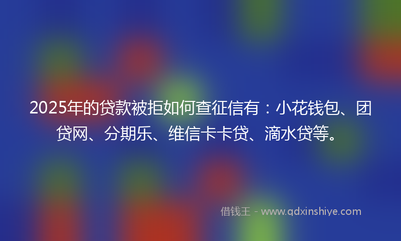 2025年的贷款被拒如何查征信有：小花钱包、团贷网、分期乐、维信卡卡贷、滴水贷等。