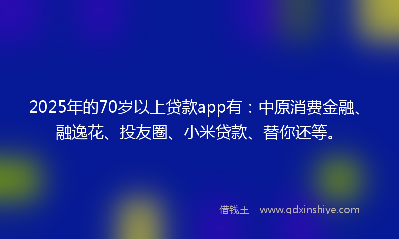 2025年的70岁以上贷款app有：中原消费金融、融逸花、投友圈、小米贷款、替你还等。