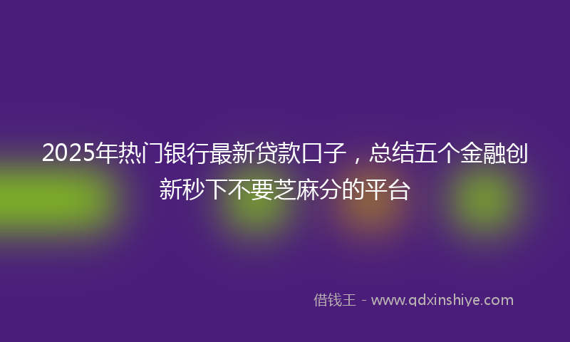 2025年热门银行最新贷款口子，总结五个金融创新秒下不要芝麻分的平台