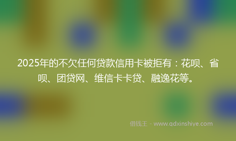 2025年的不欠任何贷款信用卡被拒有：花呗、省呗、团贷网、维信卡卡贷、融逸花等。