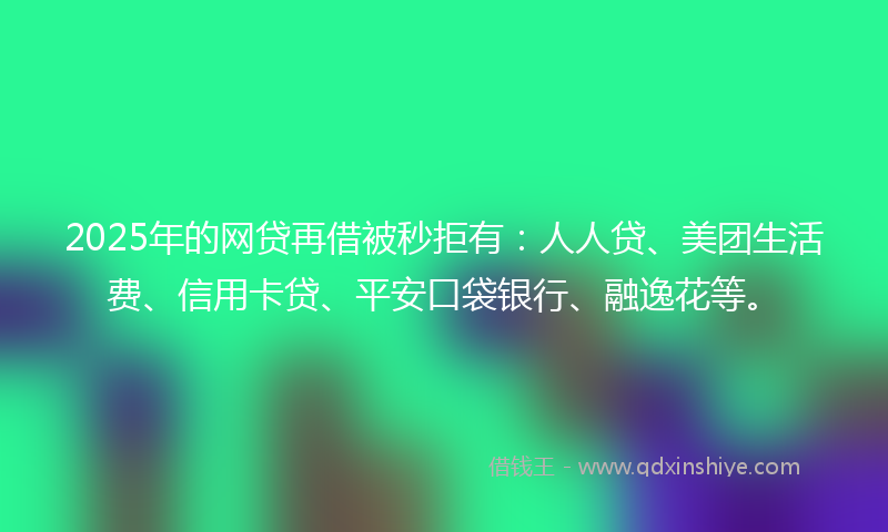 2025年的网贷再借被秒拒有：人人贷、美团生活费、信用卡贷、平安口袋银行、融逸花等。
