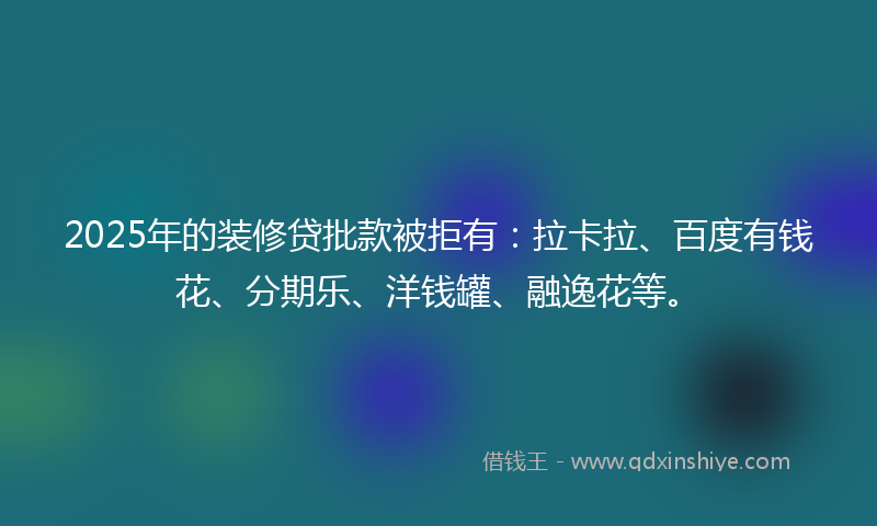 2025年的装修贷批款被拒有：拉卡拉、百度有钱花、分期乐、洋钱罐、融逸花等。