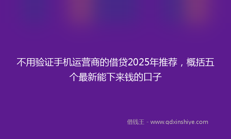 不用验证手机运营商的借贷2025年推荐，概括五个最新能下来钱的口子
