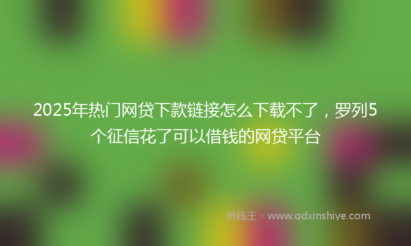 2025年热门网贷下款链接怎么下载不了，罗列5个征信花了可以借钱的网贷平台