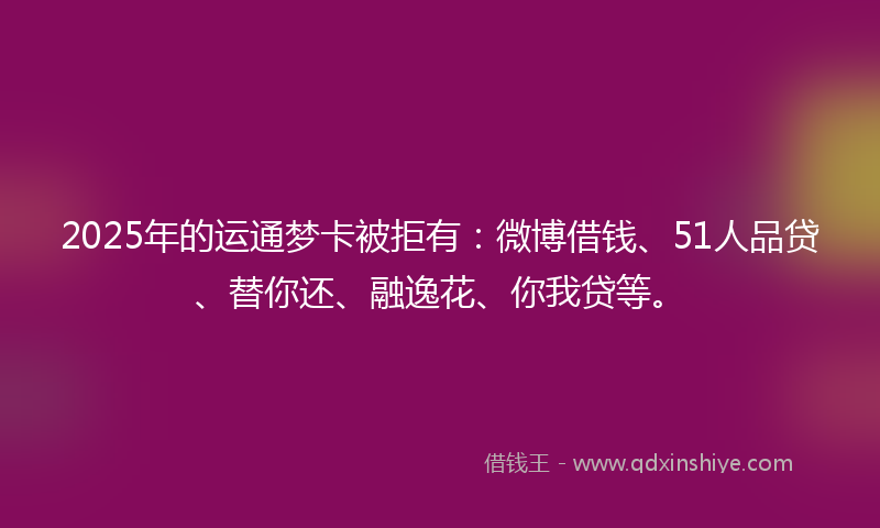 2025年的运通梦卡被拒有：微博借钱、51人品贷、替你还、融逸花、你我贷等。