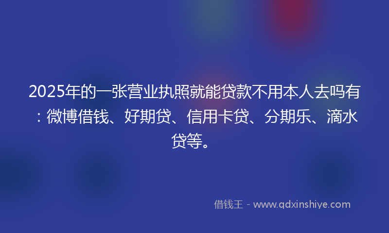 2025年的一张营业执照就能贷款不用本人去吗有：微博借钱、好期贷、信用卡贷、分期乐、滴水贷等。