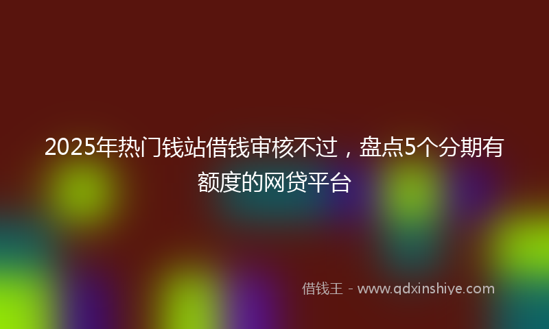 2025年热门钱站借钱审核不过，盘点5个分期有额度的网贷平台