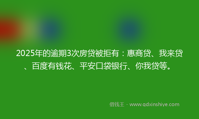 2025年的逾期3次房贷被拒有：惠商贷、我来贷、百度有钱花、平安口袋银行、你我贷等。