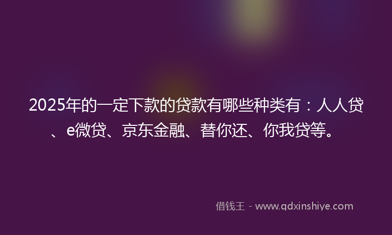 2025年的一定下款的贷款有哪些种类有：人人贷、e微贷、京东金融、替你还、你我贷等。