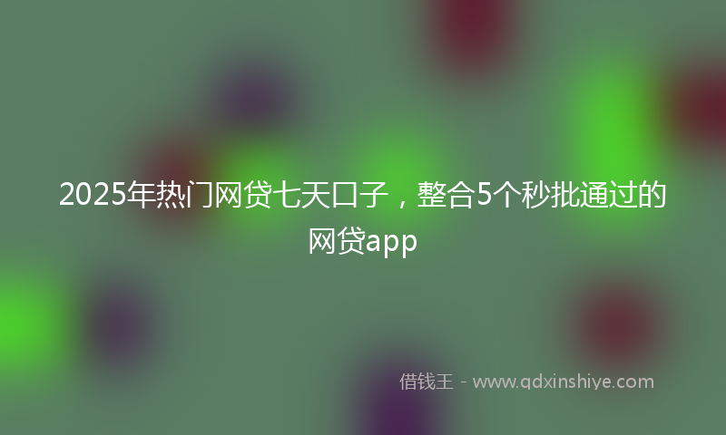 2025年热门网贷七天口子,整合5个秒批通过的网贷app