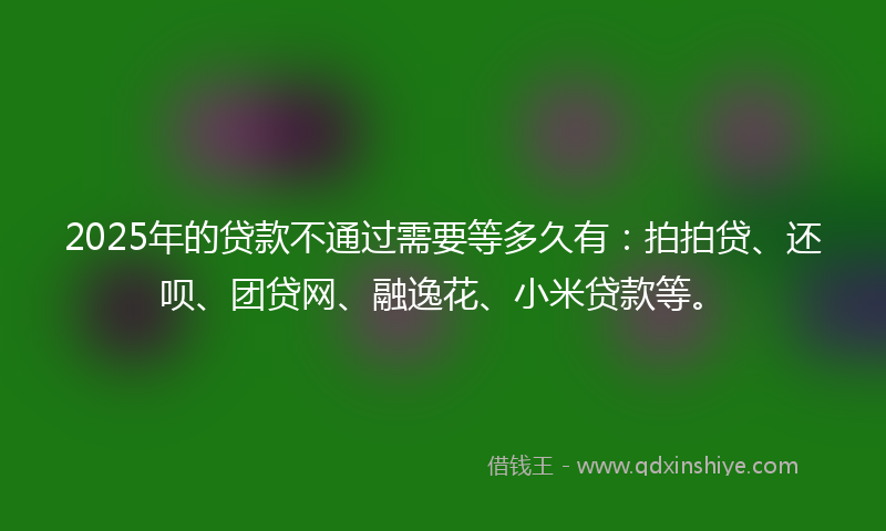 2025年的贷款不通过需要等多久有：拍拍贷、还呗、团贷网、融逸花、小米贷款等。