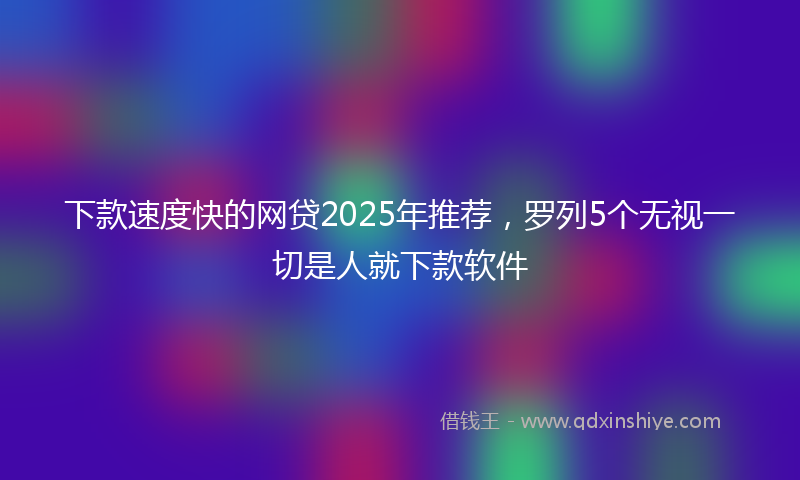 下款速度快的网贷2025年推荐，罗列5个无视一切是人就下款软件