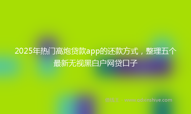 2025年热门高炮贷款app的还款方式，整理五个最新无视黑白户网贷口子