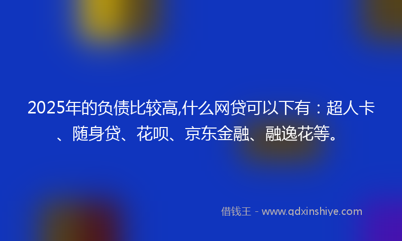2025年的负债比较高,什么网贷可以下有：超人卡、随身贷、花呗、京东金融、融逸花等。