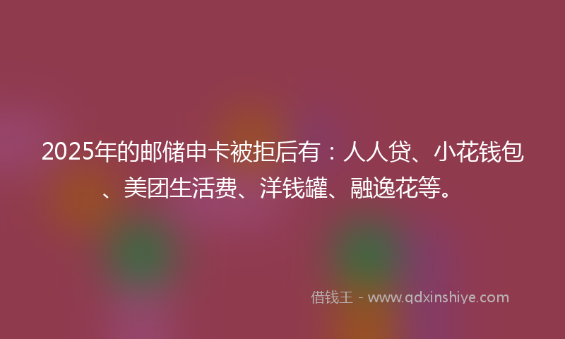 2025年的邮储申卡被拒后有：人人贷、小花钱包、美团生活费、洋钱罐、融逸花等。
