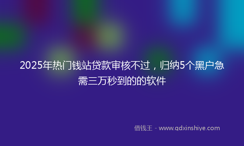 2025年热门钱站贷款审核不过，归纳5个黑户急需三万秒到的的软件